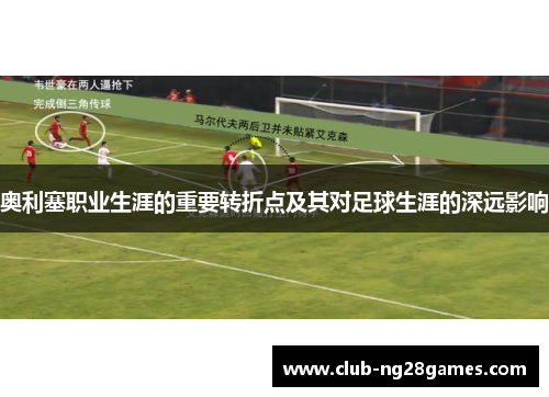 奥利塞职业生涯的重要转折点及其对足球生涯的深远影响